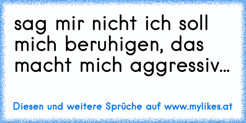 sag mir nicht ich soll mich beruhigen, das macht mich aggressiv...
