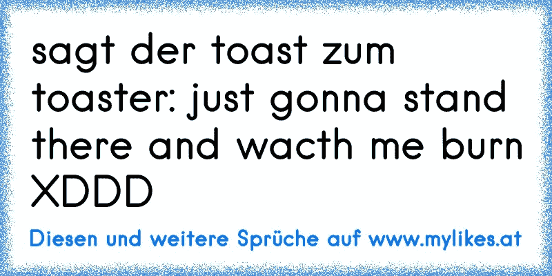 sagt der toast zum toaster: just gonna stand there and wacth me burn XDDD
