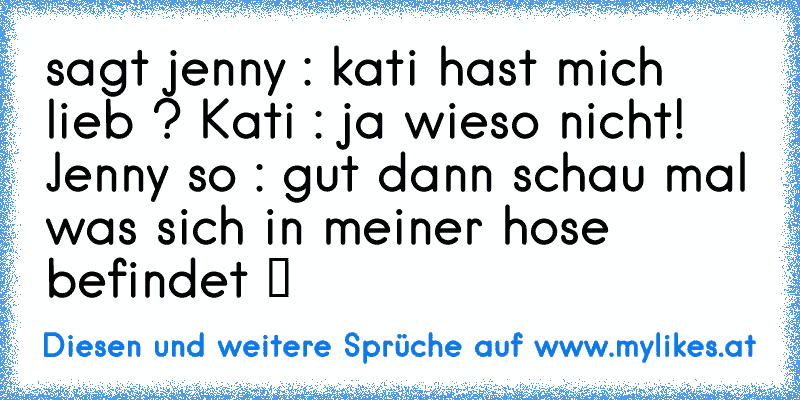 sagt jenny : kati hast mich lieb ? Kati : ja wieso nicht! Jenny so : gut dann schau mal was sich in meiner hose befindet ツ
