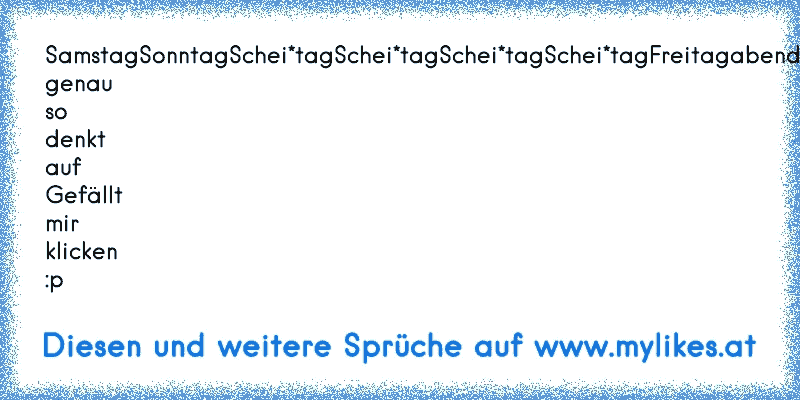 Samstag
Sonntag
Schei*tag
Schei*tag
Schei*tag
Schei*tag
Freitagabend
Samstag
Sonntag
wer genau so denkt auf Gefällt mir klicken :p
