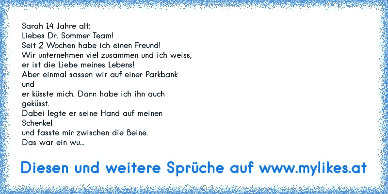 Sarah 14 Jahre alt:
Liebes Dr. Sommer Team!
Seit 2 Wochen habe ich einen Freund!
Wir unternehmen viel zusammen und ich weiss,
er ist die Liebe meines Lebens!
Aber einmal sassen wir auf einer Parkbank
und
er küsste mich. Dann habe ich ihn auch
geküsst.
Dabei legte er seine Hand auf meinen
Schenkel
und fasste mir zwischen die Beine.
Das war ein wu...