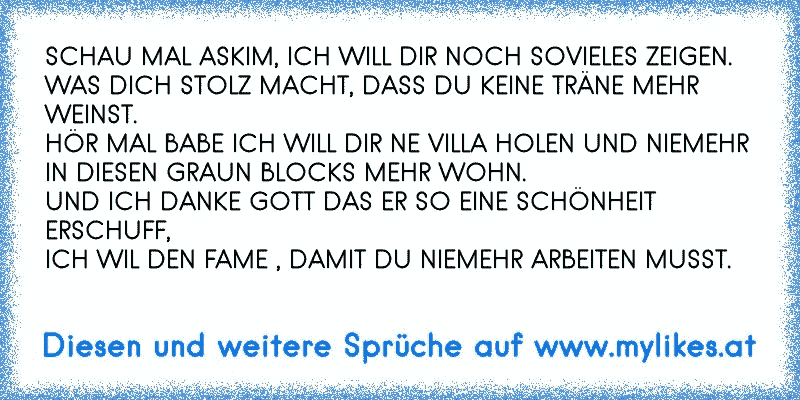 SCHAU MAL ASKIM, ICH WILL DIR NOCH SOVIELES ZEIGEN.
WAS DICH STOLZ MACHT, DASS DU KEINE TRÄNE MEHR WEINST.
HÖR MAL BABE ICH WILL DIR NE VILLA HOLEN UND NIEMEHR IN DIESEN GRAUN BLOCKS MEHR WOHN.
UND ICH DANKE GOTT DAS ER SO EINE SCHÖNHEIT ERSCHUFF,
ICH WIL DEN FAME , DAMIT DU NIEMEHR ARBEITEN MUSST.
