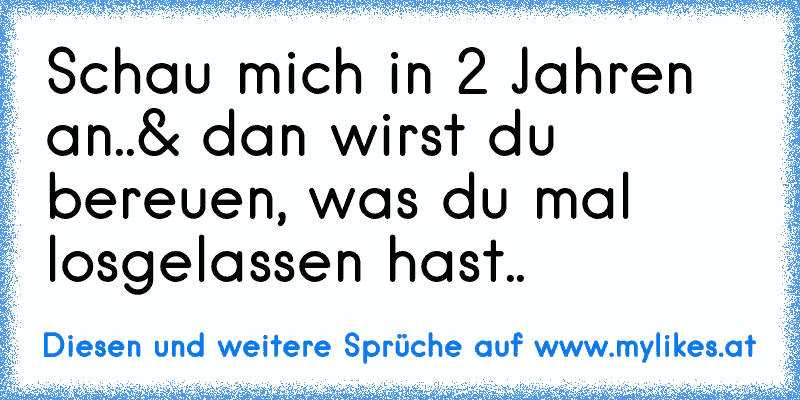 Schau mich in 2 Jahren an..
& dan wirst du bereuen, was du mal losgelassen hast..
