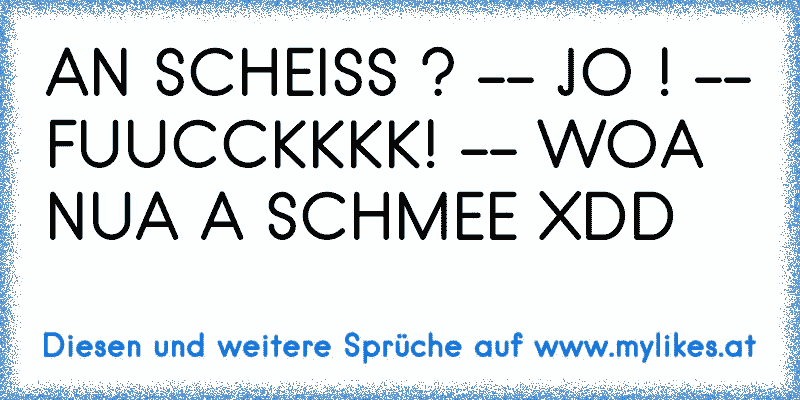 AN SCHEISS ? -- JO ! -- FUUCCKKKK! -- WOA NUA A SCHMEE XDD
