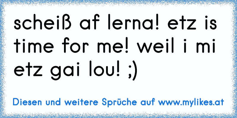 scheiß af lerna! etz is time for me! weil i mi etz gai lou! ;)
