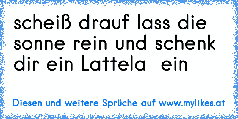 scheiß drauf lass die sonne rein und schenk dir ein Lattela  ein
