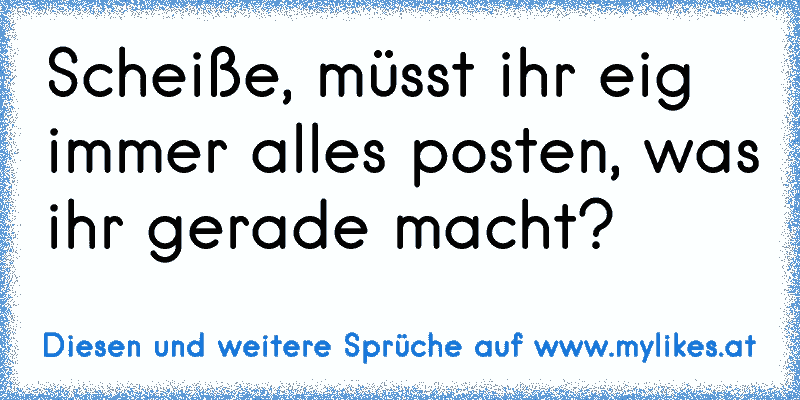 Scheiße, müsst ihr eig immer alles posten, was ihr gerade macht?
