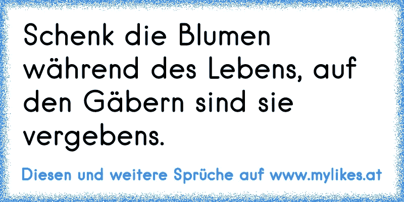 Schenk die Blumen während des Lebens, auf den Gäbern sind sie vergebens.
