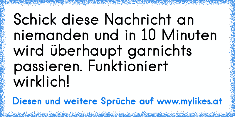 Schick diese Nachricht an niemanden und in 10 Minuten wird überhaupt garnichts passieren. Funktioniert wirklich!
