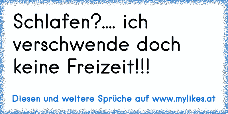 Schlafen?.... ich verschwende doch keine Freizeit!!!
