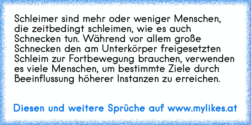 Schleimer sind mehr oder weniger Menschen, die zeitbedingt schleimen, wie es auch Schnecken tun. Während vor allem große Schnecken den am Unterkörper freigesetzten Schleim zur Fortbewegung brauchen, verwenden es viele Menschen, um bestimmte Ziele durch Beeinflussung höherer Instanzen zu erreichen.
