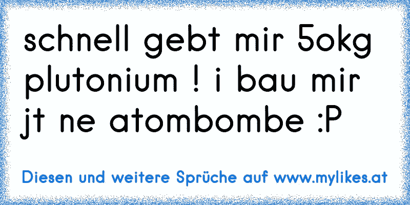 schnell gebt mir 5okg plutonium ! i bau mir jt ne atombombe :P
