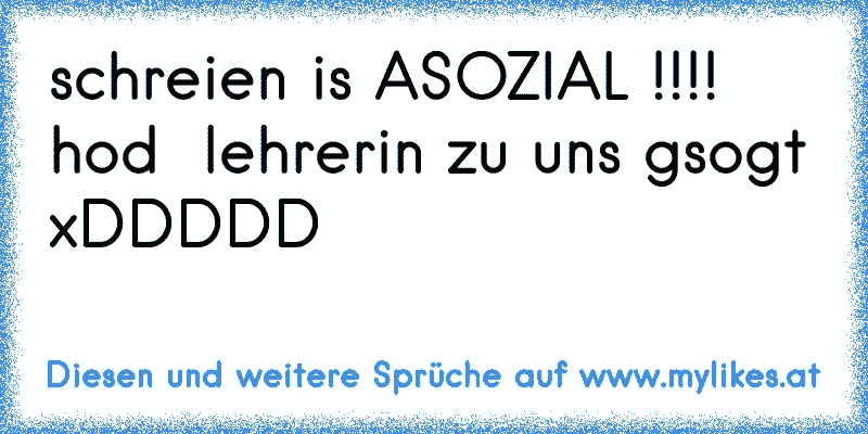 schreien is ASOZIAL !!!!
hod  lehrerin zu uns gsogt
xDDDDD
