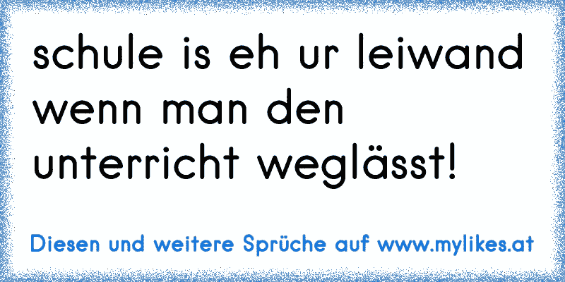 schule is eh ur leiwand wenn man den unterricht weglässt!
