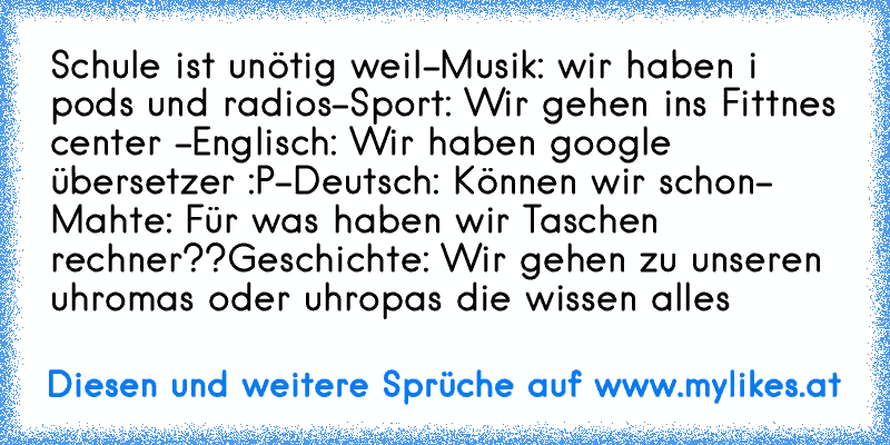 Schule ist unötig weil
-Musik: wir haben i pods und radios
-Sport: Wir gehen ins Fittnes center 
-Englisch: Wir haben google übersetzer :P
-Deutsch: Können wir schon
- Mahte: Für was haben wir Taschen rechner??
Geschichte: Wir gehen zu unseren uhromas oder uhropas die wissen alles
