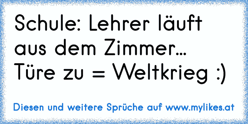 Schule: Lehrer läuft aus dem Zimmer... Türe zu = Weltkrieg :)
