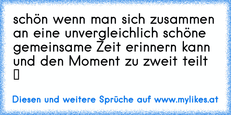 schön wenn man sich zusammen an eine unvergleichlich schöne gemeinsame Zeit erinnern kann und den Moment zu zweit teilt ツ
