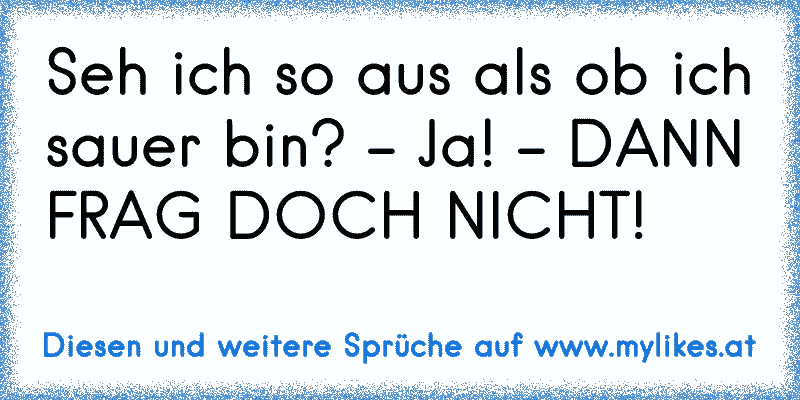 Seh ich so aus als ob ich sauer bin? - Ja! - DANN FRAG DOCH NICHT!
