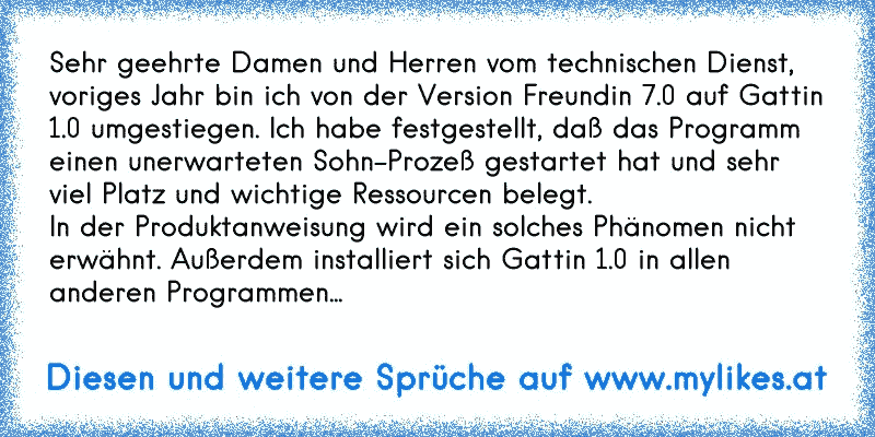 Sehr geehrte Damen und Herren vom technischen Dienst, 
voriges Jahr bin ich von der Version Freundin 7.0 auf Gattin 1.0 umgestiegen. Ich habe festgestellt, daß das Programm einen unerwarteten Sohn-Prozeß gestartet hat und sehr viel Platz und wichtige Ressourcen belegt. 
In der Produktanweisung wird ein solches Phänomen nicht erwähnt. Außerdem installiert sich Gattin 1.0 in allen anderen Programmen...