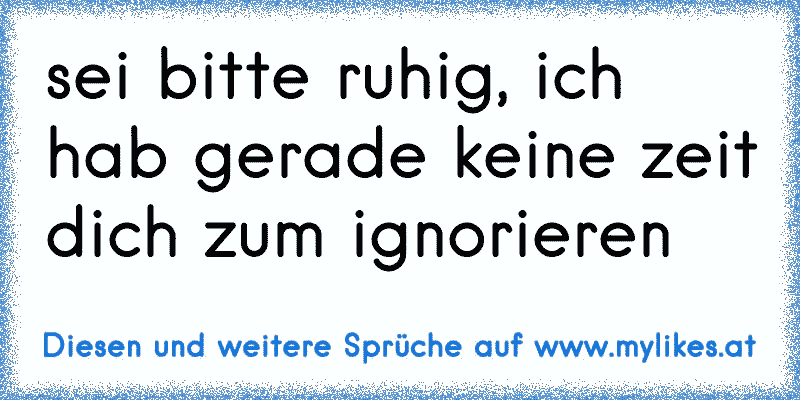 sei bitte ruhig, ich hab gerade keine zeit dich zum ignorieren
