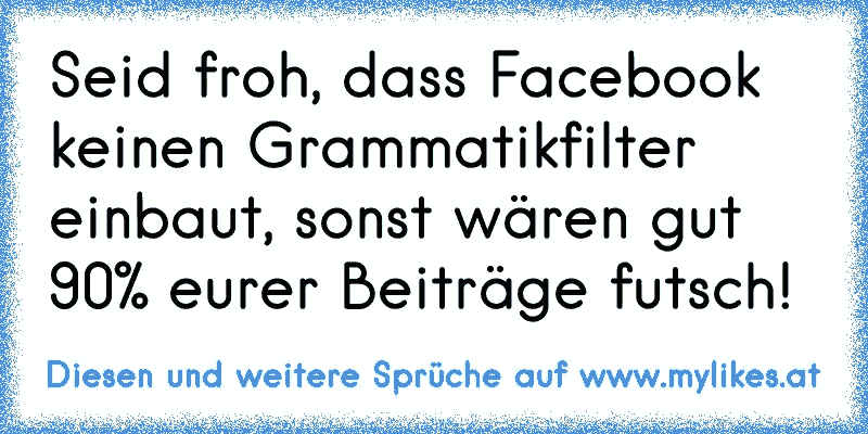 Seid froh, dass Facebook keinen Grammatikfilter einbaut, sonst wären gut 90% eurer Beiträge futsch!
