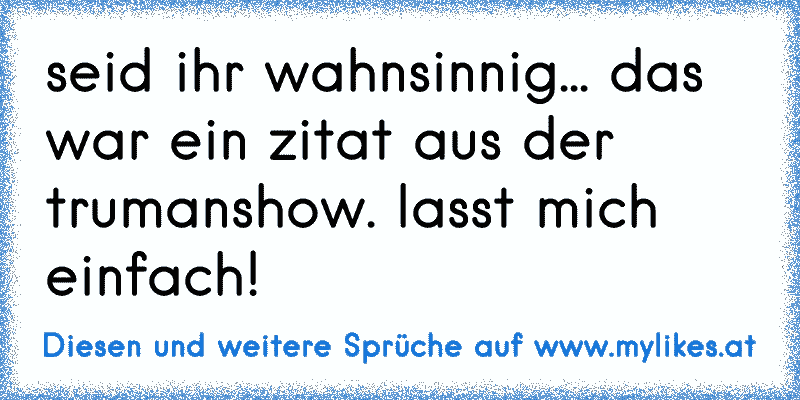 seid ihr wahnsinnig... das war ein zitat aus der trumanshow. lasst mich einfach!
