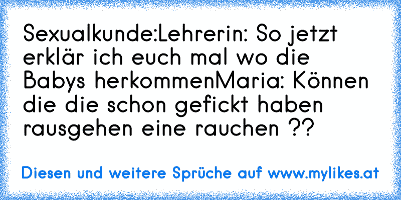 Sexualkunde:
Lehrerin: So jetzt erklär ich euch mal wo die Babys herkommen
Maria: Können die die schon gefickt haben rausgehen eine rauchen ??
