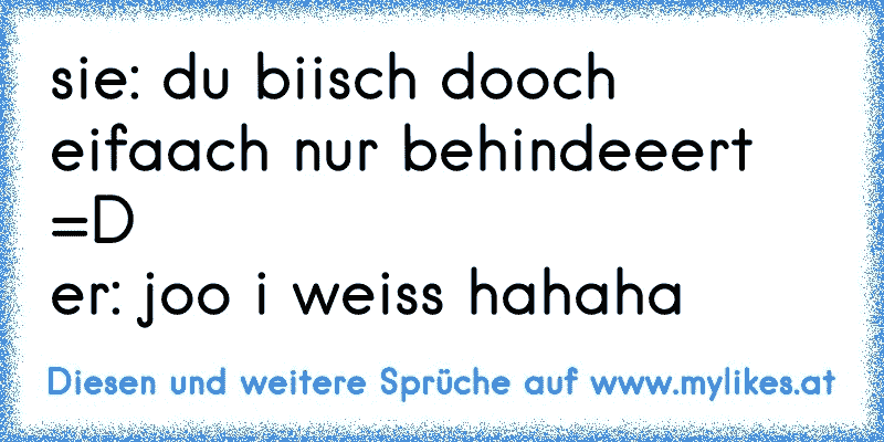 sie: du biisch dooch eifaach nur behindeeert =D
er: joo i weiss hahaha
