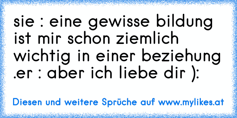 sie : eine gewisse bildung ist mir schon ziemlich wichtig in einer beziehung .
er : aber ich liebe dir ):
