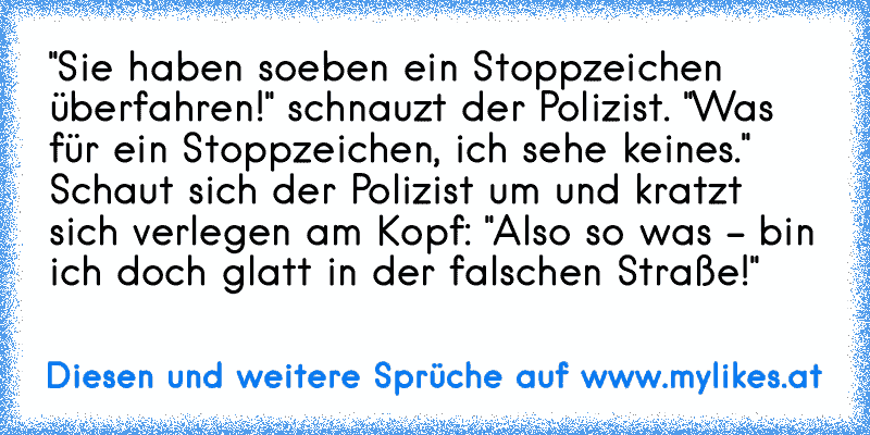 "Sie haben soeben ein Stoppzeichen überfahren!" schnauzt der Polizist.
 "Was für ein Stoppzeichen, ich sehe keines."
 Schaut sich der Polizist um und kratzt sich verlegen am Kopf: "Also so was - bin ich doch glatt in der falschen Straße!"
