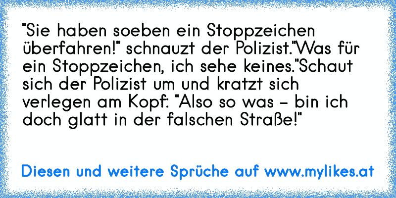 "Sie haben soeben ein Stoppzeichen überfahren!" schnauzt der Polizist.
"Was für ein Stoppzeichen, ich sehe keines."
Schaut sich der Polizist um und kratzt sich verlegen am Kopf: "Also so was - bin ich doch glatt in der falschen Straße!"
