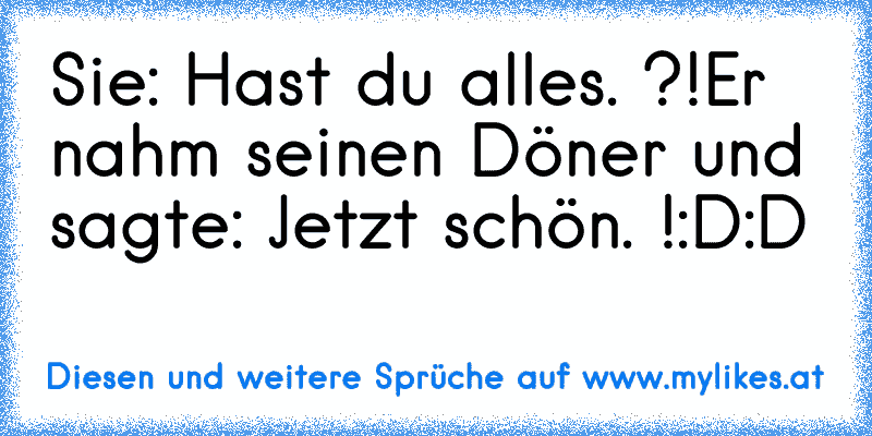 Sie: Hast du alles. ?!
Er nahm seinen Döner und sagte: Jetzt schön. !
:D:D
