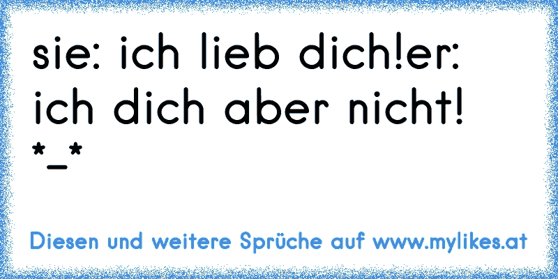 sie: ich lieb dich!
er: ich dich aber nicht! *-*
