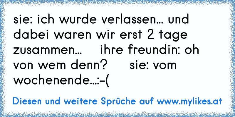 sie: ich wurde verlassen... und dabei waren wir erst 2 tage zusammen...    ihre freundin: oh von wem denn?     sie: vom wochenende...:-(
