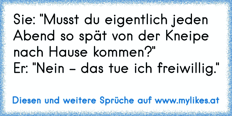 Sie: "Musst du eigentlich jeden Abend so spät von der Kneipe nach Hause kommen?"
Er: "Nein - das tue ich freiwillig."
