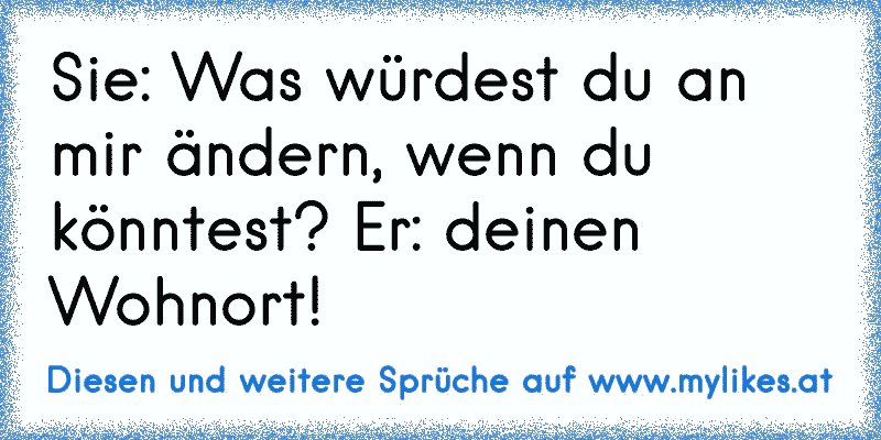 Sie: Was würdest du an mir ändern, wenn du könntest? Er: deinen Wohnort!
