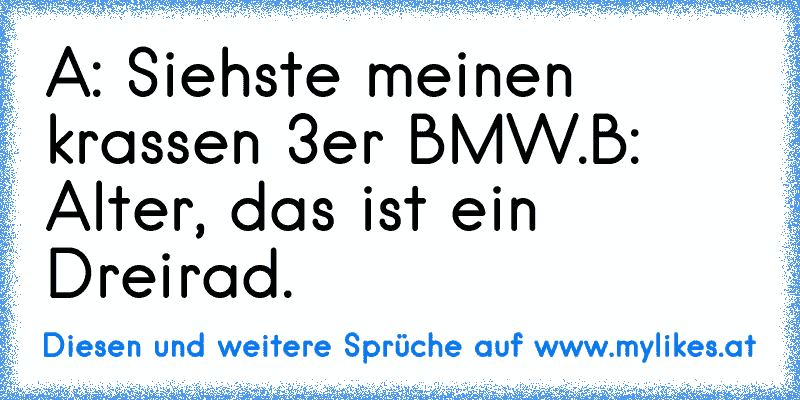 A: Siehste meinen krassen 3er BMW.
B: Alter, das ist ein Dreirad.
