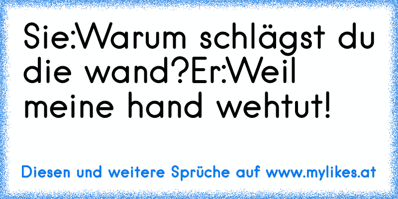 Sie:Warum schlägst du die wand?
Er:Weil meine hand wehtut!
