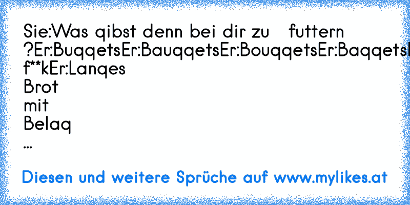 Sie:Was qibst denn bei dir zu   futtern ?
Er:Buqqets
Er:Bauqqets
Er:Bouqqets
Er:Baqqets
Er:ach f**k
Er:Lanqes Brot mit Belaq ...
