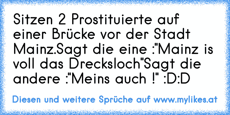 Sitzen 2 Prostituierte auf einer Brücke vor der Stadt Mainz.
Sagt die eine :"Mainz is voll das Drecksloch"
Sagt die andere :"Meins auch !" :D:D
