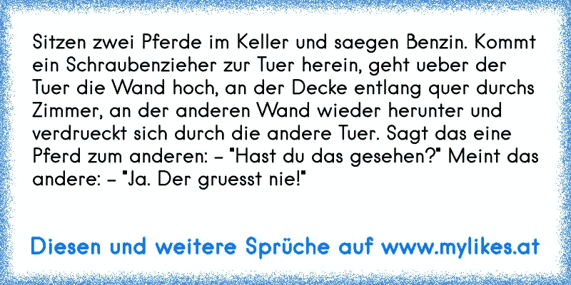 Sitzen zwei Pferde im Keller und saegen Benzin. Kommt ein Schraubenzieher zur Tuer herein, geht ueber der Tuer die Wand hoch, an der Decke entlang quer durchs Zimmer, an der anderen Wand wieder herunter und verdrueckt sich durch die andere Tuer. Sagt das eine Pferd zum anderen: - "Hast du das gesehen?" Meint das andere: - "Ja. Der gruesst nie!"
