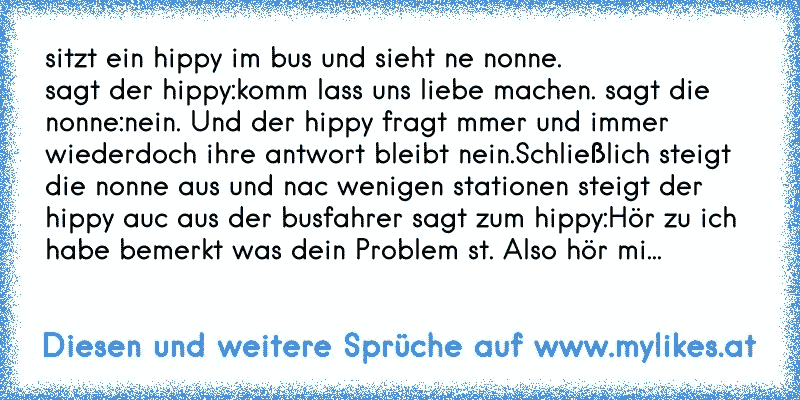 sitzt ein hippy im bus und sieht ne nonne.
sagt der hippy:komm lass uns liebe machen. sagt die nonne:nein. Und der hippy fragt mmer und immer wiederdoch ihre antwort bleibt nein.Schließlich steigt die nonne aus und nac wenigen stationen steigt der hippy auc aus der busfahrer sagt zum hippy:Hör zu ich habe bemerkt was dein Problem st. Also hör mi...