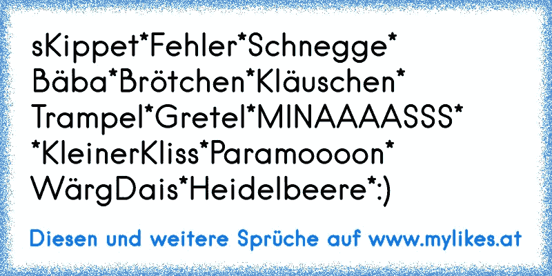 sKippet*Fehler*Schnegge*
Bäba*Brötchen*Kläuschen*
Trampel*Gretel*MINAAAASSS*
*KleinerKliss*Paramoooon*
WärgDais*Heidelbeere*:)
