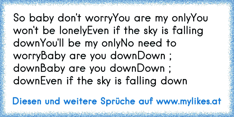 So baby don't worry
You are my only
You won't be lonely
Even if the sky is falling down
You'll be my only
No need to worry
Baby are you down
Down ; down
Baby are you down
Down ; down
Even if the sky is falling down
♥
