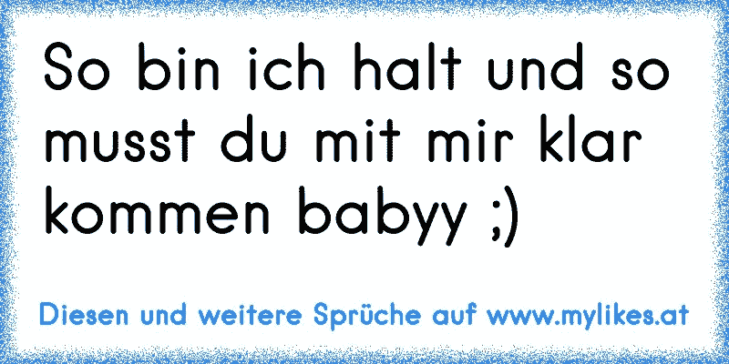 So bin ich halt und so musst du mit mir klar kommen babyy ;)
