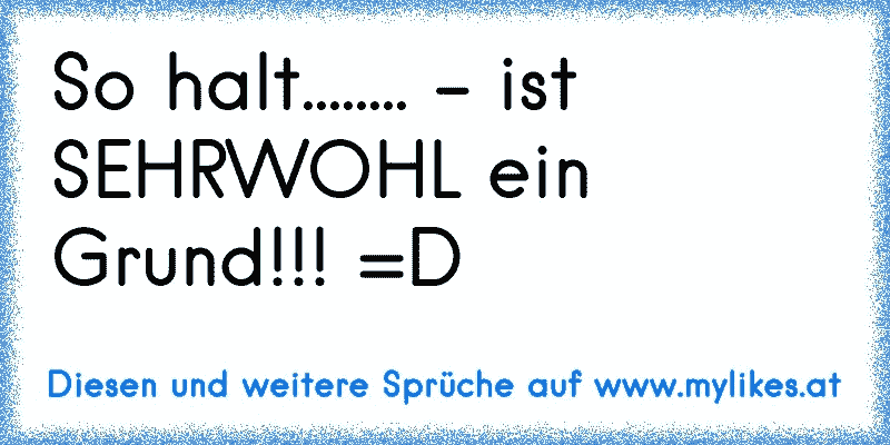 So halt........ - ist SEHRWOHL ein Grund!!! =D
