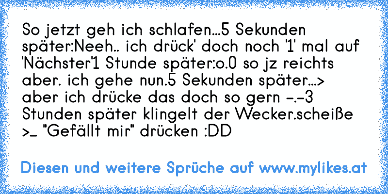 So jetzt geh ich schlafen...
5 Sekunden später:
Neeh.. ich drück' doch noch '1' mal auf 'Nächster'
1 Stunde später:
o.0 so jz reichts aber. ich gehe nun.
5 Sekunden später...
> aber ich drücke das doch so gern -.-
3 Stunden später klingelt der Wecker.
scheiße >_ "Gefällt mir" drücken :DD
