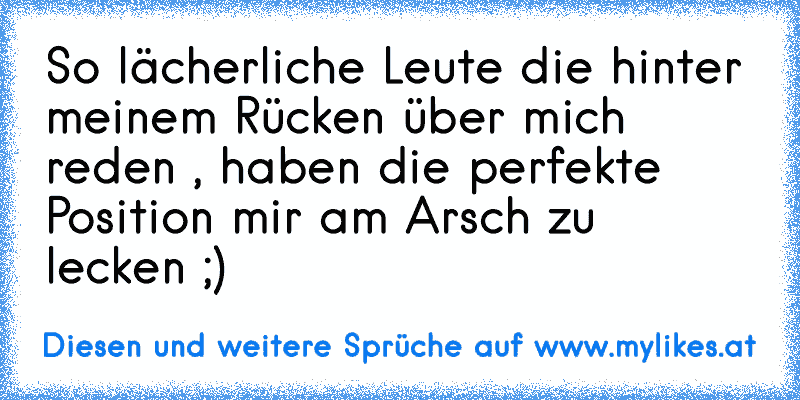 So lächerliche Leute die hinter meinem Rücken über mich reden , haben die perfekte Position mir am Arsch zu lecken ;)
