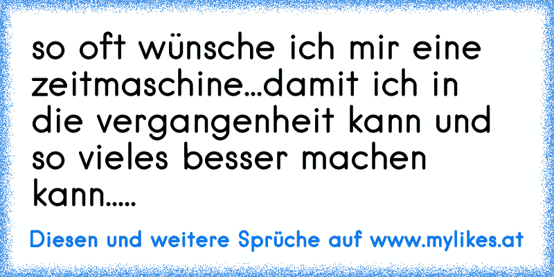 so oft wünsche ich mir eine zeitmaschine...damit ich in die vergangenheit kann und so vieles besser machen kann.....
