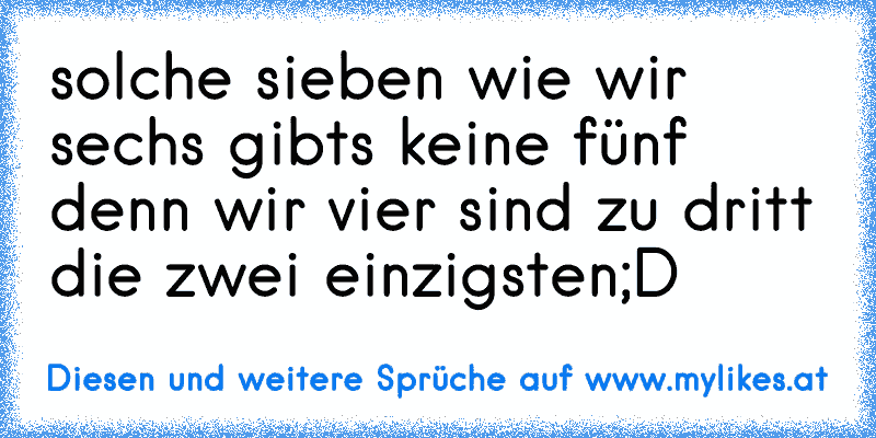 solche sieben wie wir sechs gibts keine fünf denn wir vier sind zu dritt die zwei einzigsten
;D
